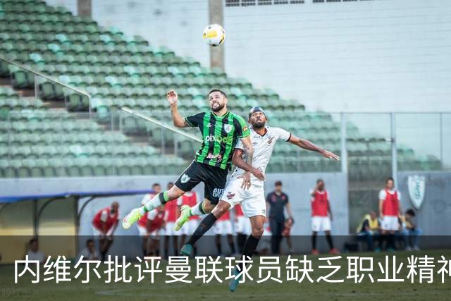 内维尔批评曼联球员缺乏职业精神，担忧卡里克前景